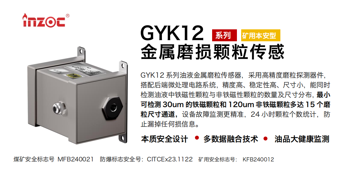 GYK12系列油液金屬磨粒傳感器，采用高精度磨粒探測器件，搭配后端微處理電路系統，精度高、穩定性高、尺寸小，能同時檢測油液中鐵磁性顆粒與非鐵磁性顆粒的數量及尺寸分布，最小可檢測 30um 的鐵磁顆粒和 120um 非鐵磁顆粒多達 15 個磨粒尺寸通道，設備故障監測更精準，24 小時顆粒個數統計，防止漏掉任何損信息。
行業：采煤機/掘進機/煤炭皮帶機/煤炭乳化水泵/減速機/刮板機/煤炭特種設備等
油品：齒輪油/液壓油/透平油/柴機油/煤炭設備專用油等
