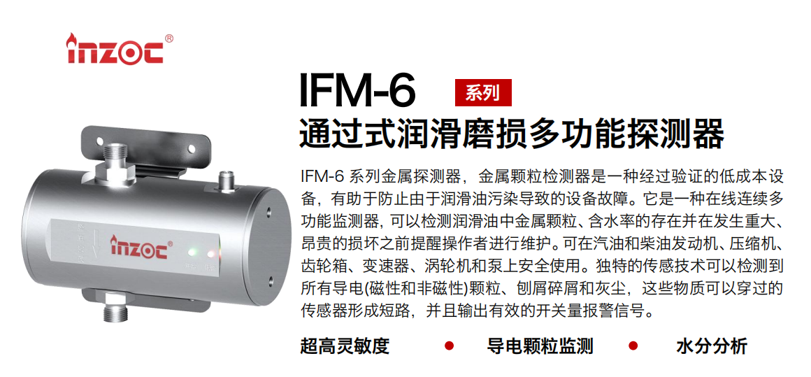 IFM-6系列過(guò)式潤(rùn)滑磨損多功能探測(cè)器，該金屬顆粒檢測(cè)器是一種經(jīng)過(guò)驗(yàn)證的低成本設(shè)備，有助于防止由于潤(rùn)滑油污染導(dǎo)致的設(shè)備故障。它是一種在線連續(xù)多功能監(jiān)測(cè)器，可以檢測(cè)潤(rùn)滑油中金屬顆粒、含水率的存在并在發(fā)生重大、昂貴的損壞之前提醒操作者進(jìn)行維護(hù)。可在汽油和柴油發(fā)動(dòng)機(jī)、壓縮機(jī)、齒輪箱、變速器、渦輪機(jī)和泵上安全使用。獨(dú)特的傳感技術(shù)可以檢測(cè)到所有導(dǎo)電(磁性和非磁性)顆粒、刨屑碎屑和灰塵，這些物質(zhì)可以穿過(guò)的傳感器形成短路，并且輸出有效的開(kāi)關(guān)量報(bào)警信號(hào)。
行業(yè)：鋼鐵、石化、盾構(gòu)、電力、風(fēng)電、大型設(shè)備、船舶運(yùn)輸
油品：液壓油、透平油、柴機(jī)油、齒輪油、變壓器、壓縮機(jī)油